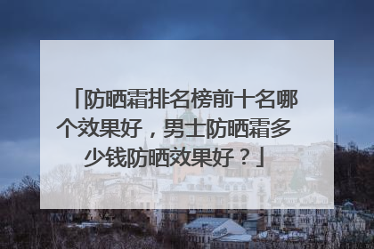 防晒霜排名榜前十名哪个效果好，男士防晒霜多少钱防晒效果好？