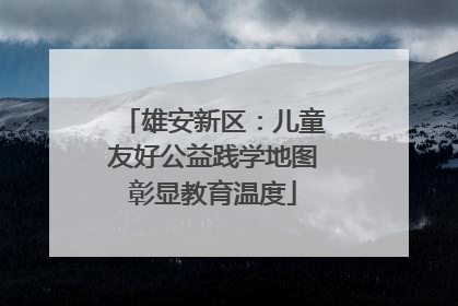 雄安新区：儿童友好公益践学地图彰显教育温度