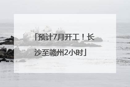 预计7月开工!长沙至赣州2小时