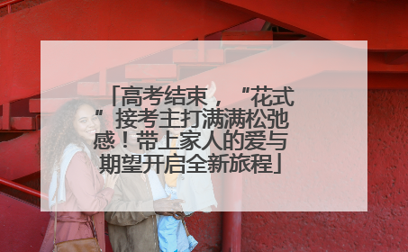 高考结束，“花式”接考主打满满松弛感！带上家人的爱与期望开启全新旅程