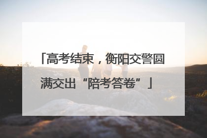 高考结束，衡阳交警圆满交出“陪考答卷”