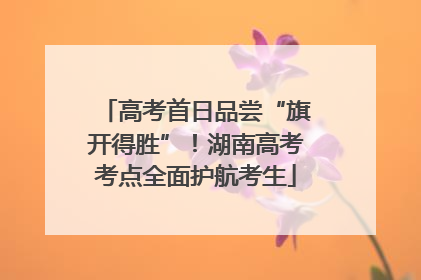 高考首日品尝“旗开得胜”！湖南高考考点全面护航考生