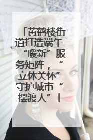 黄鹤楼街道打造端午“暖新”服务矩阵，“立体关怀”守护城市“摆渡人”