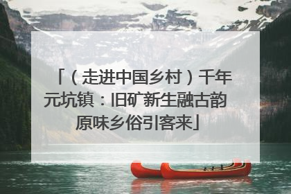 （走进中国乡村）千年元坑镇：旧矿新生融古韵 原味乡俗引客来