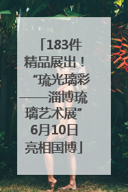 183件精品展出！“琉光璃彩——淄博琉璃艺术展”6月10日亮相国博