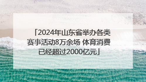 2024年山东省举办各类赛事活动8万余场 体育消费已经超过2000亿元