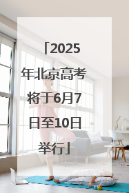 2025年北京高考将于6月7日至10日举行
