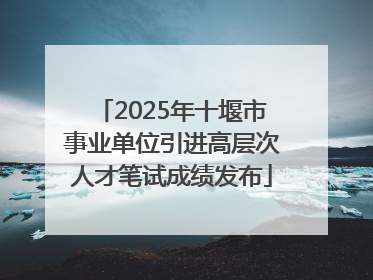 2025年十堰市事业单位引进高层次人才笔试成绩发布