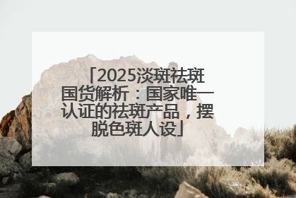 2025淡斑祛斑国货解析：国家唯一认证的祛斑产品，摆脱色斑人设