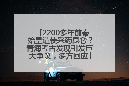 2200多年前秦始皇遣使采药昆仑？青海考古发现引发巨大争议，多方回应