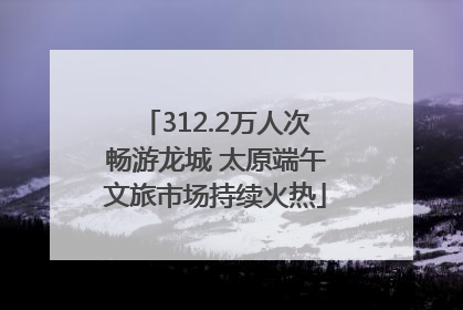 312.2万人次畅游龙城 太原端午文旅市场持续火热